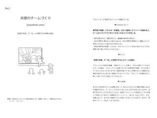 Sympathetic Union
共感のチームづくり
「目指す未来」や「志」に共感できる仲間と組む。
No.5
プロジェクトに参加するメンバーを集めている。
▼その状況において
専門性や知識・スキルの「多様性」ばかり重視してメンバーを集めると、
チームがバラバラでうまくいかなくなるリスクが生じる。
・専門が異なれば、認識や考え方、価値観が根本的に異なる。
・自分の専門と異なる人と話すためには、自分の専門の特徴をよく理解した上で、
相手にわかるように話さなければならない。
・特定の専門性や知識・スキルが、そのプロジェクトに本当に役立つかどうかは、
実際に取り組んでみないとわからない。
▼ そこで
「目指す未来」や「志」に共感できる人とチームを組む。
プロジェクトの目的や意義、今後のヴィジョンを語り、それに共感してくれる人
とチームを組む。プロジェクトに必要となりそうな専門性や知識・スキルを持っ
ていることもよいが、あくまでも「目指す未来」や「志」に共感することを優先する。
現在の自分たちに足りない知識やスキルについては、プロジェクトを進めながら、
新しく身につけたり強化したりするとよい。
▼その結果
あらかじめ共有されている目標に向かって、各人がどのような「貢献の領域」（No.8）
で貢献するのか、チームとしてどのようなことをしなければならないのかを、全
員で考えることができるようになる。全員がプロジェクトの目指すところに共感
して参加しているので、「自発的なコミットメント」（No.10）も生じやすい。また、
必要に応じて、足りない知識やスキルを身につけることになるので、各人の「成
長のリターン」（No.9）にもつながる。
明確かつ焦点のはっきりした共通の使命だけが、組織を一体とし、成果をあげさせる。
― ピーター・ドラッカー
 