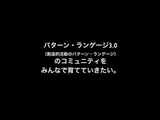 パターン・ランゲージ3.0
（創造的活動のパターン・ランゲージ）
のコミュニティを
みんなで育てていきたい。
 