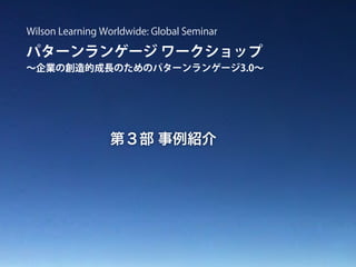 パターンランゲージ ワークショップ
∼企業の創造的成長のためのパターンランゲージ3.0∼
Wilson Learning Worldwide: Global Seminar
第３部 事例紹介
 