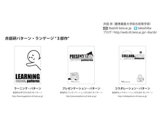井庭研パターン・ランゲージ ３部作
Ver. 0.60
Collaboration Patterns Project
創造的コラボレーションのパターン・ランゲージ
コラボレーション・パターン
コラボレーション・パターン
創造的なコラボレーションのための 34 パターン
http://collabpatterns.sfc.keio.ac.jp/
プレゼンテーション・パターン
創造的なプレゼンテーションのための 34 パターン
http://presentpatterns.sfc.keio.ac.jp/
Ver. 0.60
Presentation Patterns Project
創造的プレゼンテーションのパターン・ランゲージ
プレゼンテーション・パターン
A Pattern Language for Creative Presentations
ラーニング・パターン
創造的な学びのための 40 パターン
http://learningpatterns.sfc.keio.ac.jp/
A Pattern Language
for Creative Learning patterns
井庭 崇（慶應義塾大学総合政策学部）
iba@sfc.keio.ac.jp takashiiba
ブログ：http://web.sfc.keio.ac.jp/ iba/sb/
 