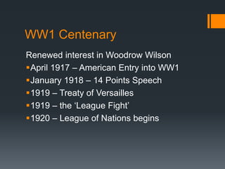 WW1 Centenary 
Renewed interest in Woodrow Wilson 
April 1917 – American Entry into WW1 
January 1918 – 14 Points Speech 
1919 – Treaty of Versailles 
1919 – the ‘League Fight’ 
1920 – League of Nations begins 
 