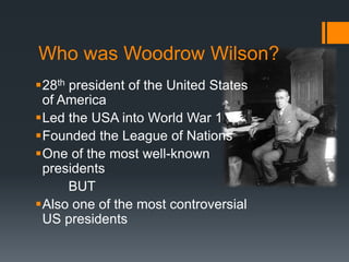 Who was Woodrow Wilson? 
28th president of the United States 
of America 
Led the USA into World War 1 
Founded the League of Nations 
One of the most well-known 
presidents 
BUT 
Also one of the most controversial 
US presidents 
 