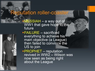 Reputation roller-coaster 
MESSIAH – a way out of 
WW1 that gave hope to the 
future 
FAILURE – sacrificed 
everything to achieve his 
main objective (a League) 
then failed to convince the 
US to join 
PROPHET – reputation 
revived in WW2 – Wilson was 
now seen as being right 
about the League 
 