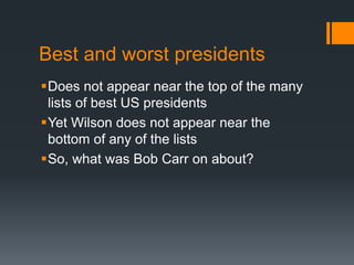 Best and worst presidents 
Does not appear near the top of the many 
lists of best US presidents 
Yet Wilson does not appear near the 
bottom of any of the lists 
So, what was Bob Carr on about? 
 
