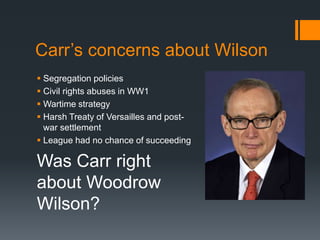 Carr’s concerns about Wilson 
 Segregation policies 
 Civil rights abuses in WW1 
 Wartime strategy 
 Harsh Treaty of Versailles and post-war 
settlement 
 League had no chance of succeeding 
Was Carr right 
about Woodrow 
Wilson? 
 