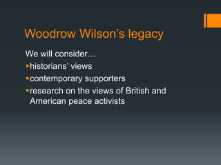 Woodrow Wilson’s legacy 
We will consider… 
historians’ views 
contemporary supporters 
research on the views of British and 
American peace activists 
 