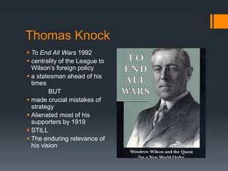 Thomas Knock 
 To End All Wars 1992 
 centrality of the League to 
Wilson’s foreign policy 
 a statesman ahead of his 
times 
BUT 
 made crucial mistakes of 
strategy 
 Alienated most of his 
supporters by 1919 
 STILL 
 The enduring relevance of 
his vision 
 