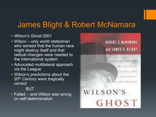 James Blight & Robert McNamara 
 Wilson’s Ghost 2001 
 Wilson – only world statesman 
who sensed that the human race 
might destroy itself and that 
radical changes were needed to 
the international system 
 Advocated multilateral approach 
via the League 
 Wilson’s predictions about the 
20th Century were tragically 
correct 
BUT 
 Failed - and Wilson was wrong 
on self-determination 
 