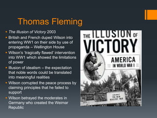 Thomas Fleming 
 The Illusion of Victory 2003 
 British and French duped Wilson into 
entering WW1 on their side by use of 
propaganda – Wellington House 
 Wilson’s ‘tragically flawed’ intervention 
into WW1 which showed the limitations 
of power 
 Illusion of idealism – the expectation 
that noble words could be translated 
into meaningful realities 
 Wilson corrupted the peace process by 
claiming principles that he failed to 
support 
 Wilson betrayed the moderates in 
Germany who created the Weimar 
Republic 
 