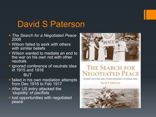 David S Paterson 
 The Search for a Negotiated Peace 
2008 
 Wilson failed to work with others 
with similar beliefs 
 Wilson wanted to mediate an end to 
the war on his own not with other 
neutrals 
 ignored conference of neutrals idea 
in 1915 and 1916 
BUT 
 failed in his own mediation attempts 
from Dec 1916 to Feb 1917 
 After US entry attacked the 
‘stupidity’ of pacifists 
 lost opportunities with negotiated 
peace 
 