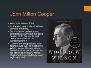 John Milton Cooper 
 Woodrow Wilson 2009 
 ‘In the end, much about Wilson 
remains troubling.’ 
 Do his sins of omission and 
commission outweigh the good 
he did, or do his words and 
deeds overshadow his 
transgressions?’ 
 ‘..one of the deepest and most 
daring souls ever to inhabit the 
White House. His was also a 
flawed soul rendered worse by 
the failing of his body, which 
consigned his presidency to an 
inglorious end.’ 
 