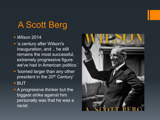 A Scott Berg 
 Wilson 2014 
 ‘a century after Wilson's 
inauguration, and .. he still 
remains the most successful, 
extremely progressive figure 
we've had in American politics.’ 
 ‘loomed larger than any other 
president in the 20th Century’ 
 BUT 
 A progressive thinker but the 
biggest strike against him 
personally was that he was a 
racist 
 