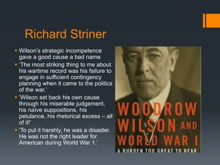 Richard Striner 
 Wilson’s strategic incompetence 
gave a good cause a bad name 
 ‘The most striking thing to me about 
his wartime record was his failure to 
engage in sufficient contingency 
planning when it came to the politics 
of the war.’ 
 ‘Wilson set back his own cause 
through his miserable judgement, 
his naïve suppositions, his 
petulance, his rhetorical excess – all 
of it!’ 
 ‘To put it harshly, he was a disaster. 
He was not the right leader for 
American during World War 1.’ 
 