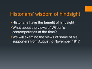 Historians’ wisdom of hindsight 
Historians have the benefit of hindsight 
What about the views of Wilson’s 
contemporaries at the time? 
We will examine the views of some of his 
supporters from August to November 1917 
 