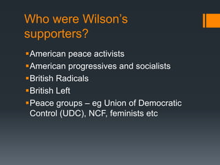 Who were Wilson’s 
supporters? 
American peace activists 
American progressives and socialists 
British Radicals 
British Left 
Peace groups – eg Union of Democratic 
Control (UDC), NCF, feminists etc 
 