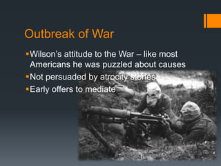 Outbreak of War 
Wilson’s attitude to the War – like most 
Americans he was puzzled about causes 
Not persuaded by atrocity stories 
Early offers to mediate 
 