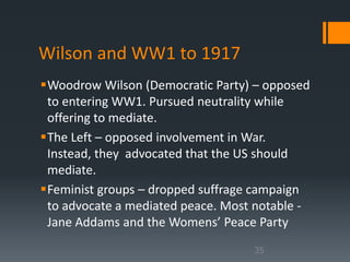 Wilson and WW1 to 1917 
Woodrow Wilson (Democratic Party) – opposed 
to entering WW1. Pursued neutrality while 
offering to mediate. 
The Left – opposed involvement in War. 
Instead, they advocated that the US should 
mediate. 
Feminist groups – dropped suffrage campaign 
to advocate a mediated peace. Most notable - 
Jane Addams and the Womens’ Peace Party 
35 
 