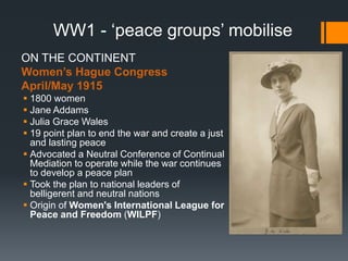 WW1 - ‘peace groups’ mobilise 
ON THE CONTINENT 
Women’s Hague Congress 
April/May 1915 
 1800 women 
 Jane Addams 
 Julia Grace Wales 
 19 point plan to end the war and create a just 
and lasting peace 
 Advocated a Neutral Conference of Continual 
Mediation to operate while the war continues 
to develop a peace plan 
 Took the plan to national leaders of 
belligerent and neutral nations 
 Origin of Women's International League for 
Peace and Freedom (WILPF) 
 