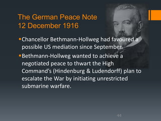 The German Peace Note 
12 December 1916 
Chancellor Bethmann-Hollweg had favoured a 
possible US mediation since September. 
Bethmann-Hollweg wanted to achieve a 
negotiated peace to thwart the High 
Command’s (Hindenburg & Ludendorff) plan to 
escalate the War by initiating unrestricted 
submarine warfare. 
44 
 