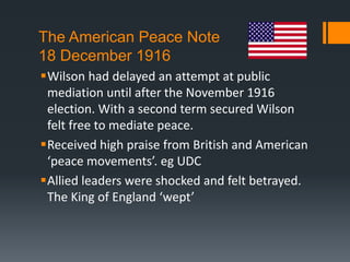 The American Peace Note 
18 December 1916 
Wilson had delayed an attempt at public 
mediation until after the November 1916 
election. With a second term secured Wilson 
felt free to mediate peace. 
Received high praise from British and American 
‘peace movements’. eg UDC 
Allied leaders were shocked and felt betrayed. 
The King of England ‘wept’ 
 