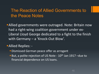 The Reaction of Allied Governments to 
the Peace Notes 
Allied governments were outraged. Note: Britain now 
had a right-wing coalition government under ex- 
Liberal Lloyd George dedicated to a fight to the finish 
with Germany – a ‘Knock-Out Blow’. 
Allied Replies: - 
 Dismissed German peace offer as arrogant 
 But, a polite rejection of US Note - 10th Jan 1917 –due to 
financial dependence on US loans. 
46 
 