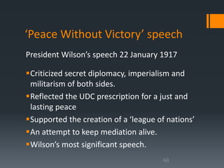 ‘Peace Without Victory’ speech 
President Wilson’s speech 22 January 1917 
Criticized secret diplomacy, imperialism and 
militarism of both sides. 
Reflected the UDC prescription for a just and 
lasting peace 
Supported the creation of a ‘league of nations’ 
An attempt to keep mediation alive. 
Wilson’s most significant speech. 
48 
 