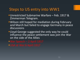 Steps to US entry into WW1 
Unrestricted Submarine Warfare – Feb. 1917 & 
Zimmerman Telegram. 
Wilson still hoped for mediation during February 
and March but failed to engage Germany in peace 
discussions 
Lloyd George suggested the only way he could 
influence the peace settlement was join the War 
on the side of the Allies 
War Speech – 2 April 1917 
USA at War 6 April 1917 
50 
 
