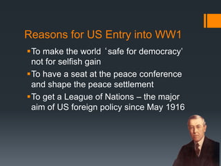 Reasons for US Entry into WW1 
To make the world ‘safe for democracy’ 
not for selfish gain 
To have a seat at the peace conference 
and shape the peace settlement 
To get a League of Nations – the major 
aim of US foreign policy since May 1916 
51 
 