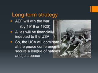Long-term strategy 
 AEF will win the war 
(by 1919 or 1920) 
 Allies will be financially 
indebted to the USA 
 So, the USA will dominate 
at the peace conference & 
secure a league of nations 
and just peace 
 