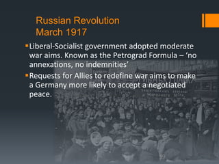 Russian Revolution 
March 1917 
Liberal-Socialist government adopted moderate 
war aims. Known as the Petrograd Formula – ‘no 
annexations, no indemnities’ 
Requests for Allies to redefine war aims to make 
a Germany more likely to accept a negotiated 
peace. 
59 
 