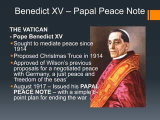 Benedict XV – Papal Peace Note 
THE VATICAN 
- Pope Benedict XV 
Sought to mediate peace since 
1914 
Proposed Christmas Truce in 1914 
 Approved of Wilson’s previous 
proposals for a negotiated peace 
with Germany, a just peace and 
‘freedom of the seas’ 
August 1917 – Issued his PAPAL 
PEACE NOTE – with a simple 8- 
point plan for ending the war 
 