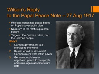 Wilson’s Reply 
to the Papal Peace Note – 27 Aug 1917 
 Rejected negotiated peace based 
on Pope’s seven-point plan. 
 No return to the ‘status quo ante 
bellum’ 
 Targeted the German rulers, not 
the German people 
WHY? 
1. German government is a 
menace to the world 
2. Russia would be doomed if 
German rulers were left in power 
3. Germans would use a 
negotiated peace to recuperate 
and strike again at some future 
date 
 