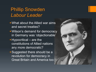 Phillip Snowden 
Labour Leader 
What about the Allied war aims 
and secret treaties? 
 Wilson’s demand for democracy 
in Germany was ‘objectionable’ 
 Hypocritical – are the 
constitutions of Allied nations 
any more democratic? 
Suggested there should be a 
revolution for democracy in 
Great Britain and America too 
 