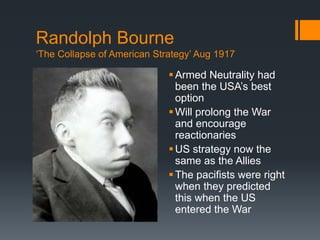 Randolph Bourne 
‘The Collapse of American Strategy’ Aug 1917 
 Armed Neutrality had 
been the USA’s best 
option 
 Will prolong the War 
and encourage 
reactionaries 
US strategy now the 
same as the Allies 
The pacifists were right 
when they predicted 
this when the US 
entered the War 
 
