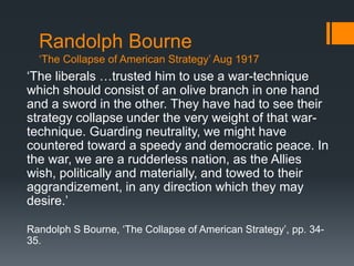 Randolph Bourne 
‘The Collapse of American Strategy’ Aug 1917 
‘The liberals …trusted him to use a war-technique 
which should consist of an olive branch in one hand 
and a sword in the other. They have had to see their 
strategy collapse under the very weight of that war-technique. 
Guarding neutrality, we might have 
countered toward a speedy and democratic peace. In 
the war, we are a rudderless nation, as the Allies 
wish, politically and materially, and towed to their 
aggrandizement, in any direction which they may 
desire.’ 
Randolph S Bourne, ‘The Collapse of American Strategy’, pp. 34- 
35. 
 