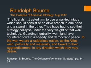 Randolph Bourne 
‘The Collapse of American Strategy’ Aug 1917 
‘The liberals …trusted him to use a war-technique 
which should consist of an olive branch in one hand 
and a sword in the other. They have had to see their 
strategy collapse under the very weight of that war-technique. 
Guarding neutrality, we might have 
countered toward a speedy and democratic peace. In 
the war, we are a rudderless nation, as the Allies 
wish, politically and materially, and towed to their 
aggrandizement, in any direction which they may 
desire.’ 
Randolph S Bourne, ‘The Collapse of American Strategy’, pp. 34- 
35. 
 