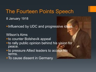 The Fourteen Points Speech 
8 January 1918 
 Influenced by UDC and progressive ideas. 
Wilson’s Aims 
 to counter Bolshevik appeal 
 to rally public opinion behind his vision for 
peace. 
 to pressure Allied leaders to accept his 
terms. 
To cause dissent in Germany 
 