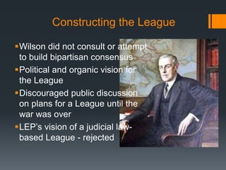 Constructing the League 
Wilson did not consult or attempt 
to build bipartisan consensus 
Political and organic vision for 
the League 
Discouraged public discussion 
on plans for a League until the 
war was over 
LEP’s vision of a judicial law-based 
League - rejected 
 