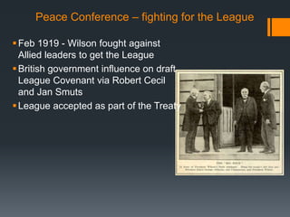 Peace Conference – fighting for the League 
Feb 1919 - Wilson fought against 
Allied leaders to get the League 
 British government influence on draft 
League Covenant via Robert Cecil 
and Jan Smuts 
 League accepted as part of the Treaty 
 