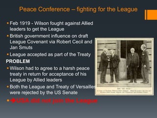 Peace Conference – fighting for the League 
 Feb 1919 - Wilson fought against Allied 
leaders to get the League 
 British government influence on draft 
League Covenant via Robert Cecil and 
Jan Smuts 
 League accepted as part of the Treaty 
PROBLEM 
 Wilson had to agree to a harsh peace 
treaty in return for acceptance of his 
League by Allied leaders 
 Both the League and Treaty of Versailles 
were rejected by the US Senate 
USA did not join the League 
 