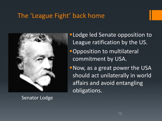 The ‘League Fight’ back home 
Lodge led Senate opposition to 
League ratification by the US. 
Opposition to multilateral 
commitment by USA. 
Now, as a great power the USA 
should act unilaterally in world 
affairs and avoid entangling 
obligations. 
78 
Senator Lodge 
 