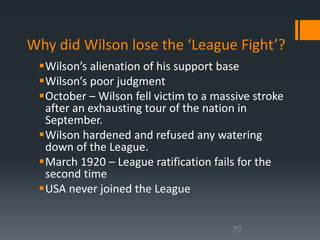 Why did Wilson lose the ‘League Fight’? 
Wilson’s alienation of his support base 
Wilson’s poor judgment 
October – Wilson fell victim to a massive stroke 
after an exhausting tour of the nation in 
September. 
Wilson hardened and refused any watering 
down of the League. 
March 1920 – League ratification fails for the 
second time 
USA never joined the League 
79 
 
