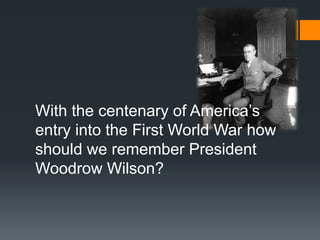 With the centenary of America’s 
entry into the First World War how 
should we remember President 
Woodrow Wilson? 
 