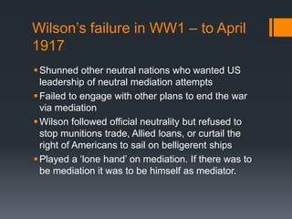 Wilson’s failure in WW1 – to April 
1917 
Shunned other neutral nations who wanted US 
leadership of neutral mediation attempts 
 Failed to engage with other plans to end the war 
via mediation 
 Wilson followed official neutrality but refused to 
stop munitions trade, Allied loans, or curtail the 
right of Americans to sail on belligerent ships 
 Played a ‘lone hand’ on mediation. If there was to 
be mediation it was to be himself as mediator. 
 