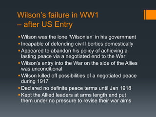 Wilson’s failure in WW1 
– after US Entry 
 Wilson was the lone ‘Wilsonian’ in his government 
 Incapable of defending civil liberties domestically 
Appeared to abandon his policy of achieving a 
lasting peace via a negotiated end to the War 
 Wilson’s entry into the War on the side of the Allies 
was unconditional 
 Wilson killed off possibilities of a negotiated peace 
during 1917 
Declared no definite peace terms until Jan 1918 
Kept the Allied leaders at arms length and put 
them under no pressure to revise their war aims 
 