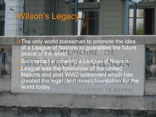 Wilson’s Legacy 
The only world statesman to promote the idea 
of a League of Nations to guarantee the future 
peace of the world 
Succeeded in creating a League of Nations 
League was the forerunner of the United 
Nations and post WW2 settlement which has 
created the legal (and moral) foundation for the 
world today. 
. 
 
