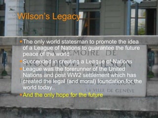 Wilson’s Legacy 
The only world statesman to promote the idea 
of a League of Nations to guarantee the future 
peace of the world 
Succeeded in creating a League of Nations 
League was the forerunner of the United 
Nations and post WW2 settlement which has 
created the legal (and moral) foundation for the 
world today.. 
And the only hope for the future 
