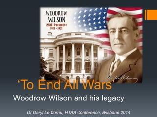 ‘To End All Wars’ 
Woodrow Wilson and his legacy 
Dr Daryl Le Cornu, HTAA Conference, Brisbane 2014 
 