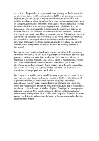 Al contrario, las pantallas actuales son siempre planas y no dan la sensación
de grosor que tienen los libros. La metáfora del libro es, pues, una metáfora
imperfecta, que sólo recoge la paginación del texto, su numeración (un
artificio simple pero eficaz de indexación), y una cierta maquetación del texto
en la página, conservando márgenes. Sólo algunos rasgos, pero quizá los más
esenciales. Deja fuera, sin embargo, la propia materialidad del libro, su
tamaño que, en general, permite sostenerlo con las manos, sus texturas, su
transportabilidad, sus múltiples situaciones de lectura, así como combinarlo
con otros textos, no siempre libros, y en otros espacios físicos como cuando se
consultan o se clasifican o se reordenan a la vez varios libros y documentos.
Esa materialidad hace que los libros se adapten a muchas necesidades
diferentes de los lectores, de una manera aprendida pero ahora casi natural,
cercana y fácil, integrada en los modos diversos de lectura y de trabajo
intelectual.

Por eso, creemos, han triunfado los dispositivos portátiles de lectura, en sus
diferentes versiones, o los que están llegando (los denominados 'tabletas', que
permiten cambiar la orientación visual de vertical a apaisada, además de
reconocer la escritura manual). Estos ebooks llevan la metáfora un poco más
allá, dándole la materialidad que le faltaba: permitiendo que el libro
electrónico, en su doble acepción de dispositivo y de aplicación informática,
sea literalmente manipulable, transportable y utilizable en muchas de las
situaciones en las que podemos usar los libros.

Por desgracia, la metáfora tiene otro límite muy importante: el estado de pre-
convergencia tecnológica en el que se encuentran los libros electrónicos. El
soporte de los libros, el papel, resulta ser una tecnología asentada y
generalizada, con muy pocos intermediarios: es suficiente una pluma o un
lápiz, una vieja máquina de escribir o una impresora, para que el resultado sea
satisfactorio e inmediatamente visible y legible. El código escrito no precisa
más para inscribirse. Pero los intermediarios de los ebooks son variados y
normalmente incompatibles entre sí: diferentes máquinas, diferentes sistemas
operativos, diferentes aplicaciones de lectura y de escritura, muchas de ellas
incompatibles entre sí.
 