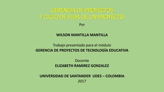 GERENCIA DE PROYECTOS
Y CICLO DE VIDA DE UN PROYECTO
Por
WILSON MANTILLA MANTILLA
Trabajo presentado para el módulo
GERENCIA DE PROYECTOS DE TECNOLOGÍA EDUCATIVA
Docente
ELIZABETH RAMIREZ GONZALEZ
UNIVERSIDAD DE SANTANDER UDES – COLOMBIA
2017
 